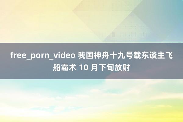 free_porn_video 我国神舟十九号载东谈主飞船霸术 10 月下旬放射