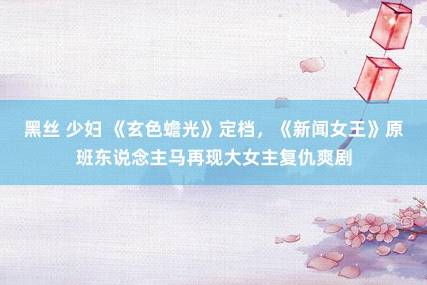 黑丝 少妇 《玄色蟾光》定档，《新闻女王》原班东说念主马再现大女主复仇爽剧