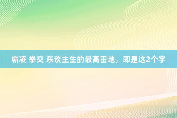 霸凌 拳交 东谈主生的最高田地，即是这2个字