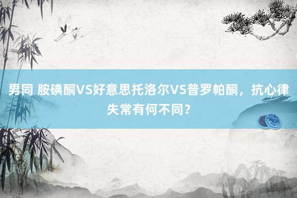 男同 胺碘酮VS好意思托洛尔VS普罗帕酮，抗心律失常有何不同？