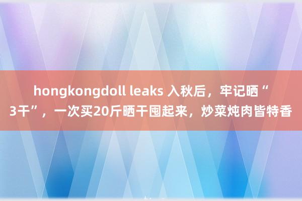 hongkongdoll leaks 入秋后，牢记晒“3干”，一次买20斤晒干囤起来，炒菜炖肉皆特香