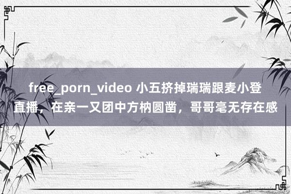 free_porn_video 小五挤掉瑞瑞跟麦小登直播，在亲一又团中方枘圆凿，哥哥毫无存在感