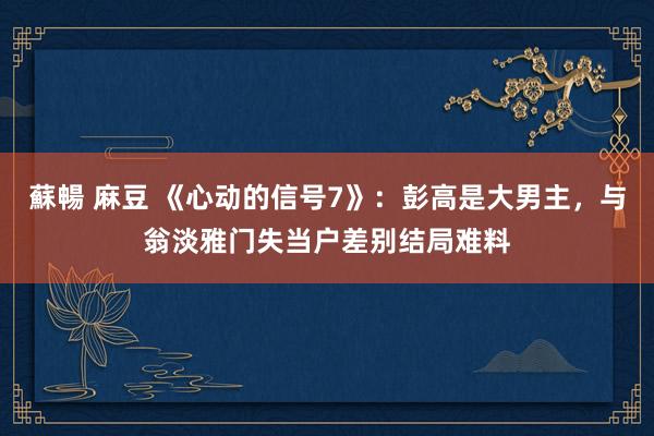 蘇暢 麻豆 《心动的信号7》：彭高是大男主，与翁淡雅门失当户差别结局难料