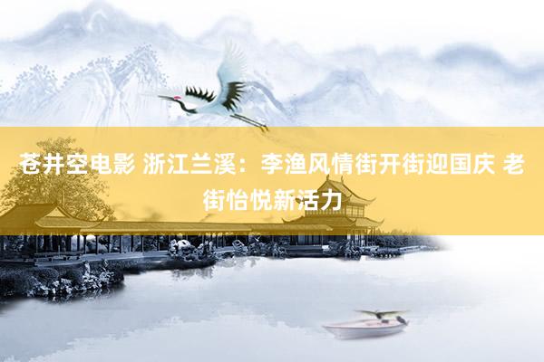 苍井空电影 浙江兰溪：李渔风情街开街迎国庆 老街怡悦新活力