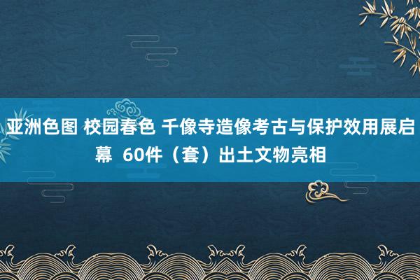 亚洲色图 校园春色 千像寺造像考古与保护效用展启幕  60件（套）出土文物亮相