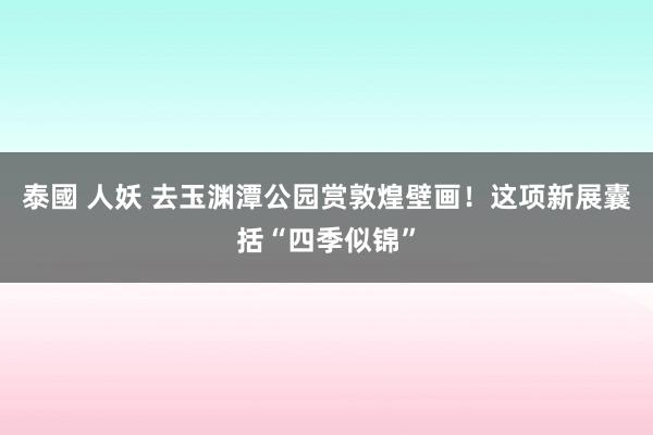 泰國 人妖 去玉渊潭公园赏敦煌壁画！这项新展囊括“四季似锦”