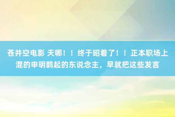 苍井空电影 天哪！！终于昭着了！！正本职场上混的申明鹊起的东说念主，早就把这些发言