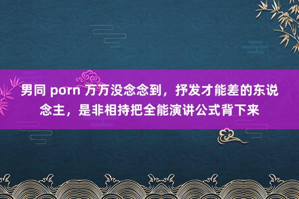 男同 porn 万万没念念到，抒发才能差的东说念主，是非相持把全能演讲公式背下来