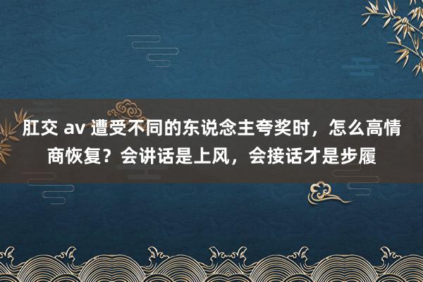 肛交 av 遭受不同的东说念主夸奖时，怎么高情商恢复？会讲话是上风，会接话才是步履