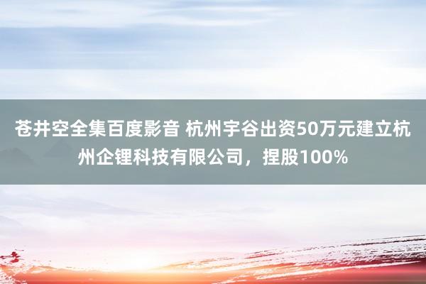 苍井空全集百度影音 杭州宇谷出资50万元建立杭州企锂科技有限公司，捏股100%