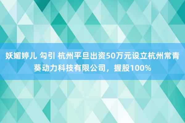 妖媚婷儿 勾引 杭州平旦出资50万元设立杭州常青葵动力科技有限公司，握股100%