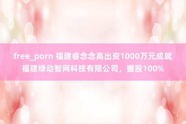 free_porn 福建睿念念高出资1000万元成就福建绿动智网科技有限公司，握股100%