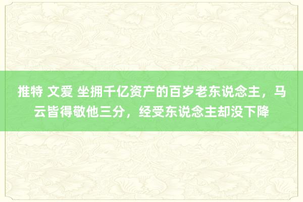 推特 文爱 坐拥千亿资产的百岁老东说念主，马云皆得敬他三分，经受东说念主却没下降