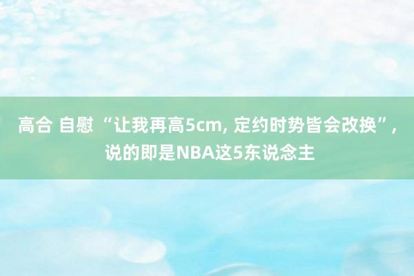 高合 自慰 “让我再高5cm， 定约时势皆会改换”， 说的即是NBA这5东说念主