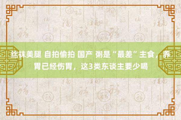 丝袜美腿 自拍偷拍 国产 粥是“最差”主食，养胃已经伤胃，这3类东谈主要少喝