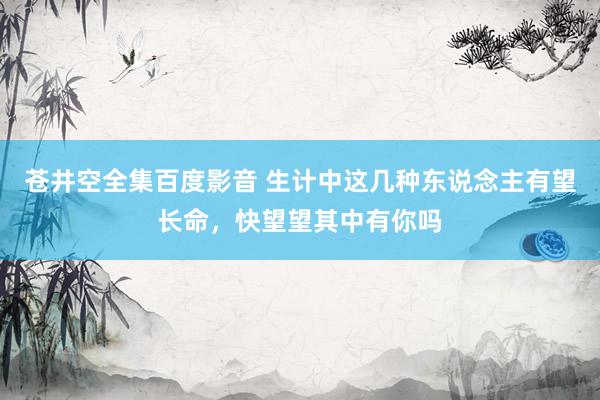 苍井空全集百度影音 生计中这几种东说念主有望长命，快望望其中有你吗