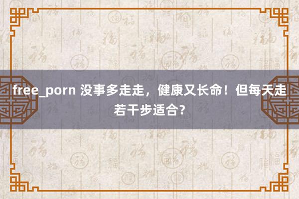 free_porn 没事多走走，健康又长命！但每天走若干步适合？