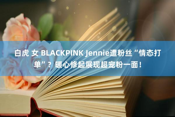 白虎 女 BLACKPINK Jennie遭粉丝“情态打单”？暖心修起展现超宠粉一面！