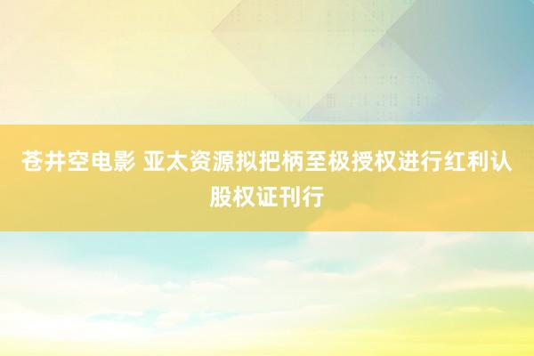 苍井空电影 亚太资源拟把柄至极授权进行红利认股权证刊行