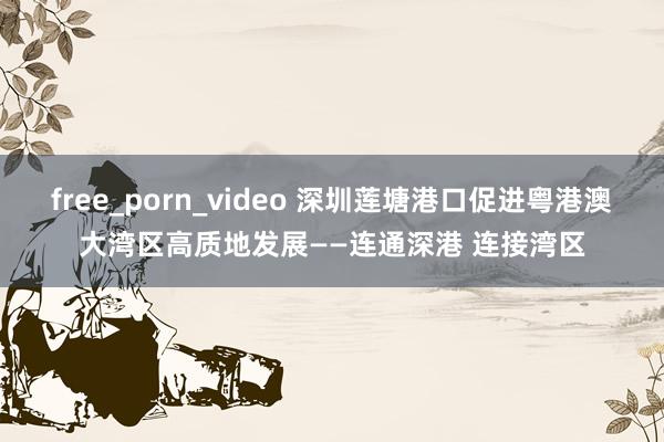 free_porn_video 深圳莲塘港口促进粤港澳大湾区高质地发展——连通深港 连接湾区