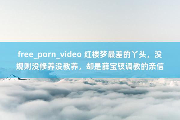 free_porn_video 红楼梦最差的丫头，没规则没修养没教养，却是薛宝钗调教的亲信