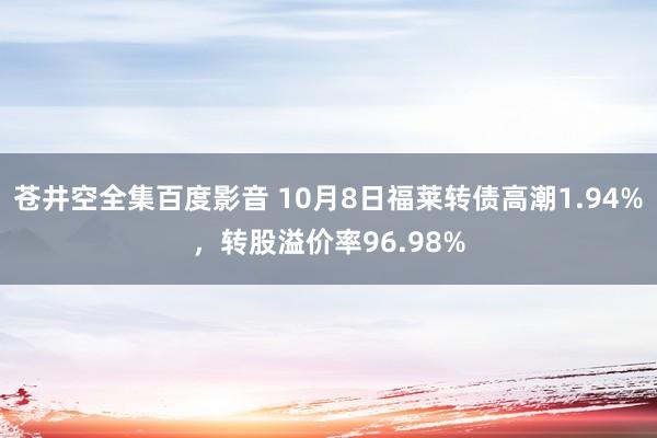 苍井空全集百度影音 10月8日福莱转债高潮1.94%，转股溢价率96.98%