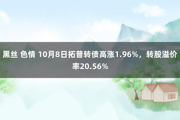 黑丝 色情 10月8日拓普转债高涨1.96%，转股溢价率20.56%