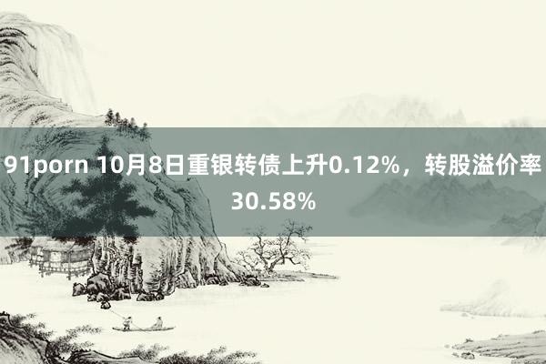 91porn 10月8日重银转债上升0.12%，转股溢价率30.58%