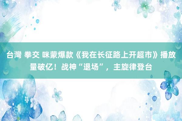 台灣 拳交 咪蒙爆款《我在长征路上开超市》播放量破亿！战神“退场”，主旋律登台