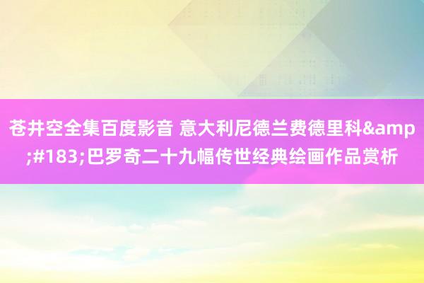 苍井空全集百度影音 意大利尼德兰费德里科&#183;巴罗奇二十九幅传世经典绘画作品赏析