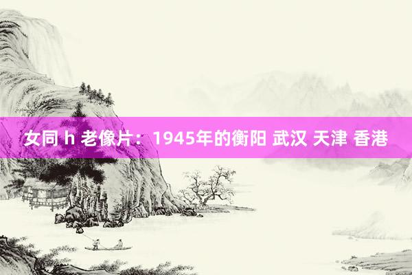 女同 h 老像片：1945年的衡阳 武汉 天津 香港