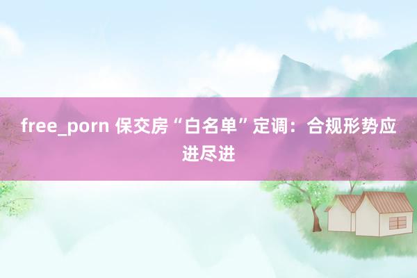 free_porn 保交房“白名单”定调：合规形势应进尽进