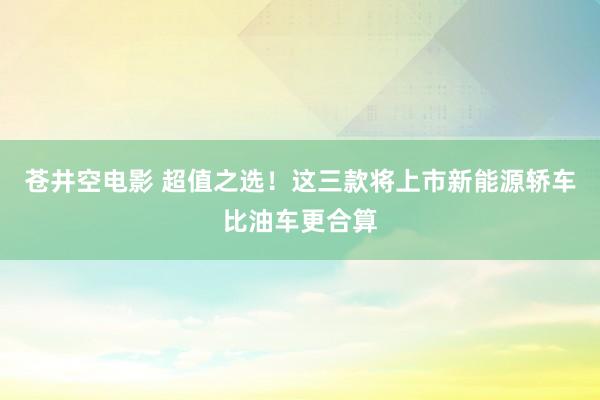 苍井空电影 超值之选！这三款将上市新能源轿车比油车更合算