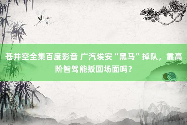 苍井空全集百度影音 广汽埃安“黑马”掉队，靠高阶智驾能扳回场面吗？