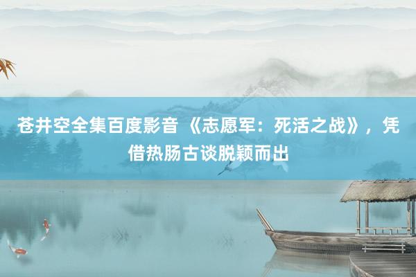 苍井空全集百度影音 《志愿军：死活之战》，凭借热肠古谈脱颖而出