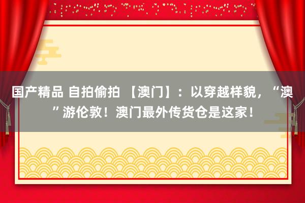 国产精品 自拍偷拍 【澳门】：以穿越样貌，“澳”游伦敦！澳门最外传货仓是这家！