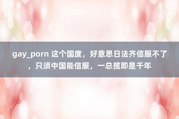 gay_porn 这个国度，好意思日法齐信服不了，只须中国能信服，一总揽即是千年