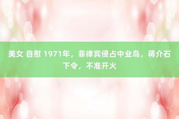 美女 自慰 1971年，菲律宾侵占中业岛，蒋介石下令，不准开火