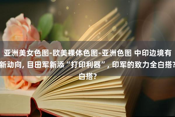 亚洲美女色图-欧美裸体色图-亚洲色图 中印边境有新动向， 目田军新添“打印利器”， 印军的致力全白搭?