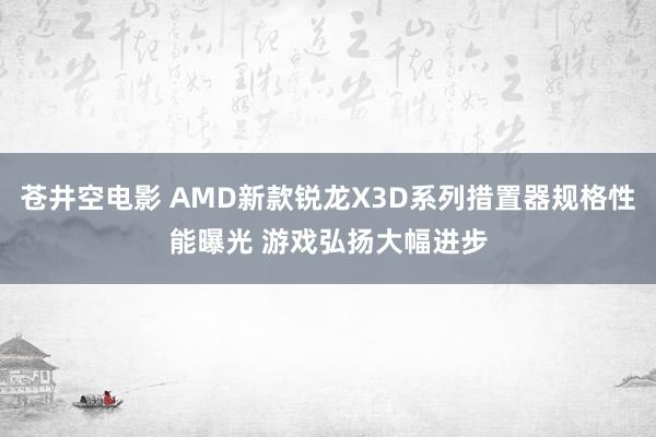 苍井空电影 AMD新款锐龙X3D系列措置器规格性能曝光 游戏弘扬大幅进步