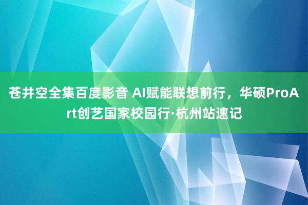 苍井空全集百度影音 AI赋能联想前行，华硕ProArt创艺国家校园行·杭州站速记