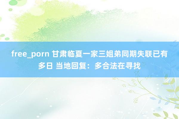 free_porn 甘肃临夏一家三姐弟同期失联已有多日 当地回复：多合法在寻找