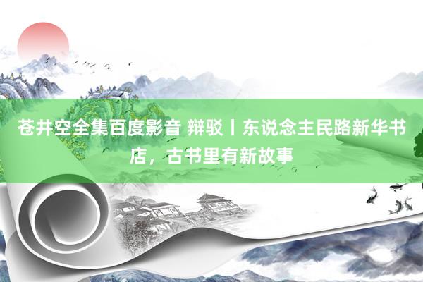 苍井空全集百度影音 辩驳丨东说念主民路新华书店，古书里有新故事