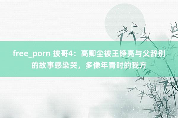 free_porn 披哥4：高卿尘被王铮亮与父辞别的故事感染哭，多像年青时的我方