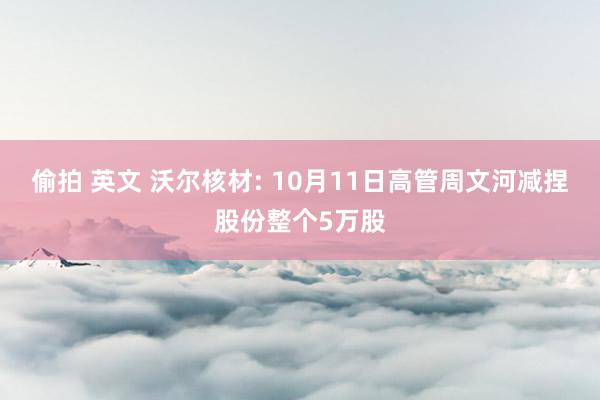 偷拍 英文 沃尔核材: 10月11日高管周文河减捏股份整个5万股