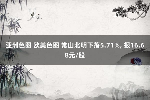 亚洲色图 欧美色图 常山北明下落5.71%， 报16.68元/股