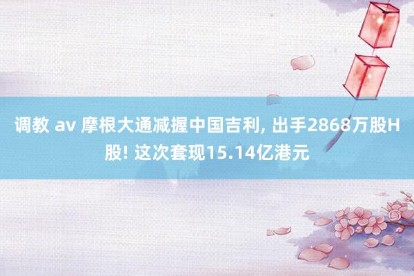 调教 av 摩根大通减握中国吉利， 出手2868万股H股! 这次套现15.14亿港元