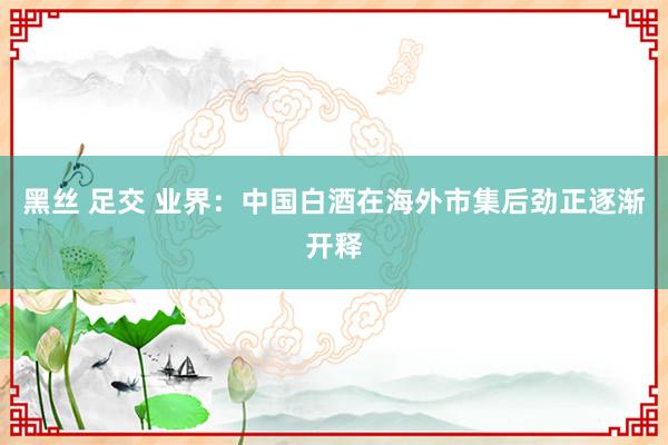 黑丝 足交 业界：中国白酒在海外市集后劲正逐渐开释