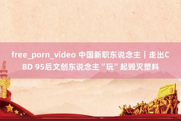 free_porn_video 中国新职东说念主｜走出CBD 95后文创东说念主“玩”起毁灭塑料