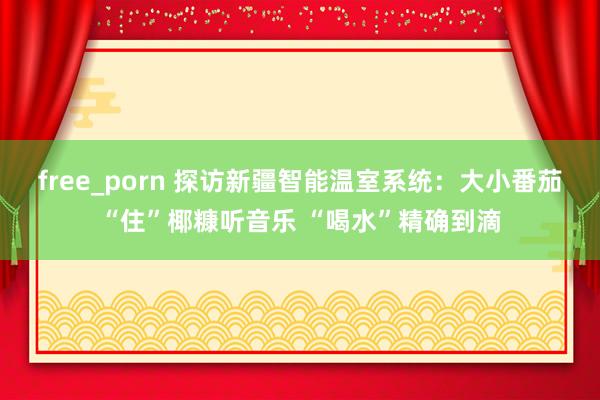 free_porn 探访新疆智能温室系统：大小番茄“住”椰糠听音乐 “喝水”精确到滴